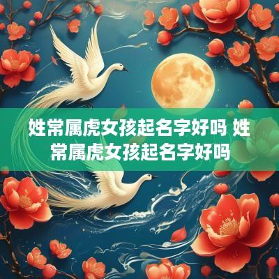 姓常属虎女孩起名字好吗 姓常属虎女孩起名字好吗