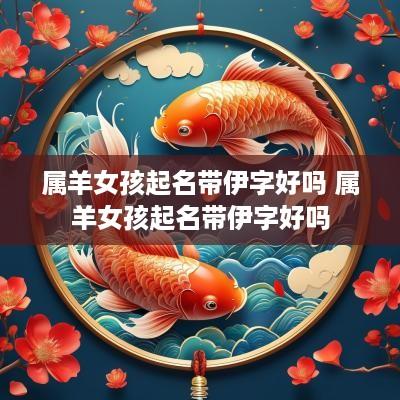 属羊女孩起名带伊字好吗 属羊女孩起名带伊字好吗
