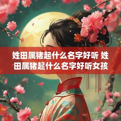 姓田属猪起什么名字好听 姓田属猪起什么名字好听女孩