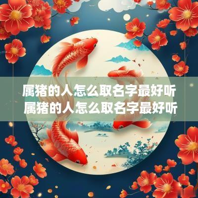 属猪的人怎么取名字最好听 属猪的人怎么取名字最好听女孩