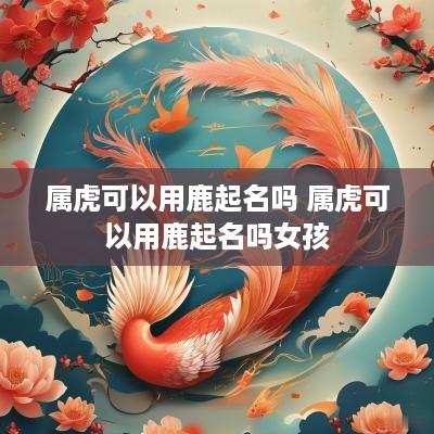 属虎可以用鹿起名吗 属虎可以用鹿起名吗女孩