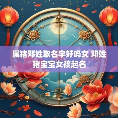 属猪邓姓取名字好吗女 邓姓猪宝宝女孩起名