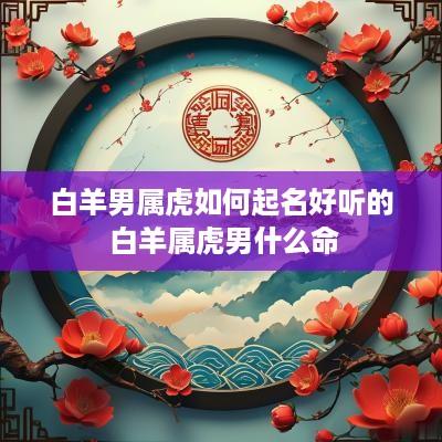 白羊男属虎如何起名好听的 白羊属虎男什么命
