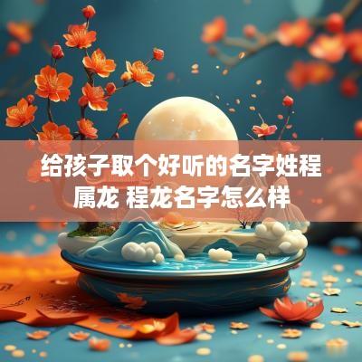 给孩子取个好听的名字姓程属龙 程龙名字怎么样
