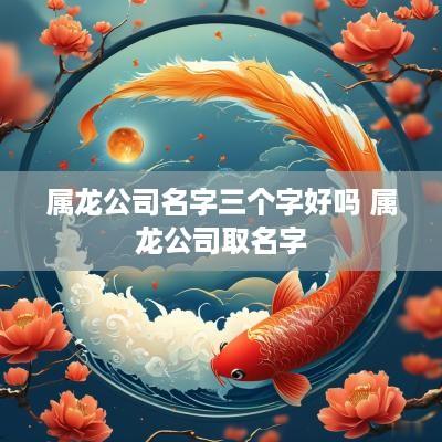 属龙公司名字三个字好吗 属龙公司取名字