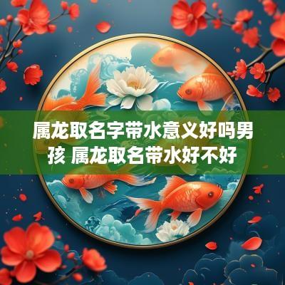 属龙取名字带水意义好吗男孩 属龙取名带水好不好