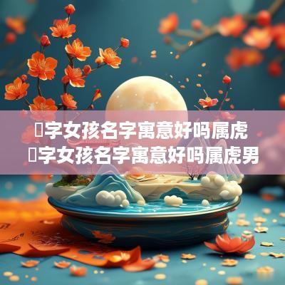 珅字女孩名字寓意好吗属虎 珅字女孩名字寓意好吗属虎男孩