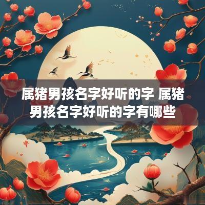 属猪男孩名字好听的字 属猪男孩名字好听的字有哪些