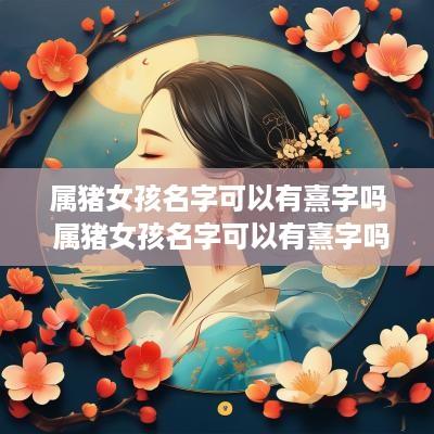 属猪女孩名字可以有熹字吗 属猪女孩名字可以有熹字吗好听吗