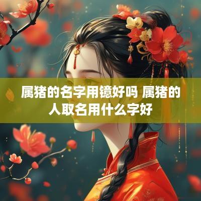 属猪的名字用镱好吗 属猪的人取名用什么字好