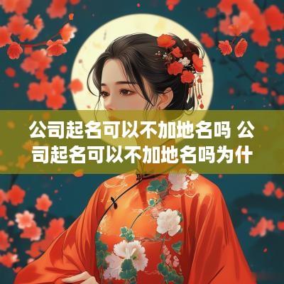 公司起名可以不加地名吗 公司起名可以不加地名吗为什么
