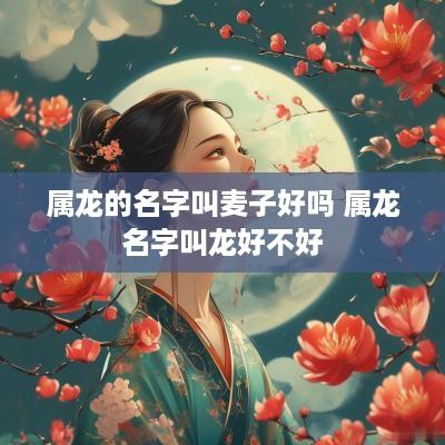 属龙的名字叫麦子好吗 属龙名字叫龙好不好