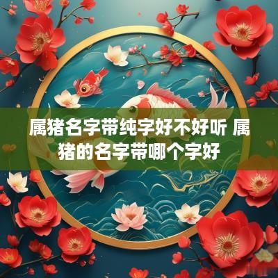 属猪名字带纯字好不好听 属猪的名字带哪个字好