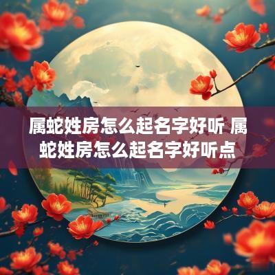 属蛇姓房怎么起名字好听 属蛇姓房怎么起名字好听点