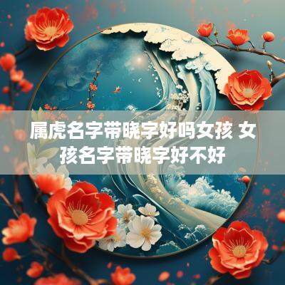 属虎名字带晓字好吗女孩 女孩名字带晓字好不好
