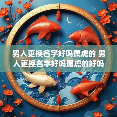 男人更换名字好吗属虎的 男人更换名字好吗属虎的好吗