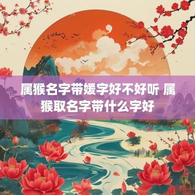 属猴名字带媛字好不好听 属猴取名字带什么字好