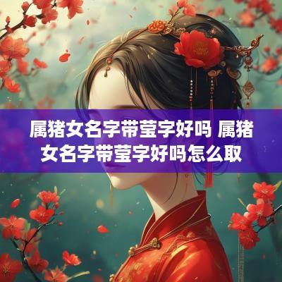 属猪女名字带莹字好吗 属猪女名字带莹字好吗怎么取