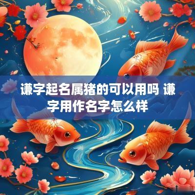 谦字起名属猪的可以用吗 谦字用作名字怎么样