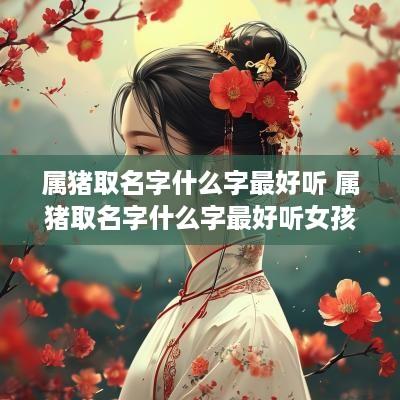 属猪取名字什么字最好听 属猪取名字什么字最好听女孩 属猪取名字什么字最好听 属猪取名字什么字最好听女孩