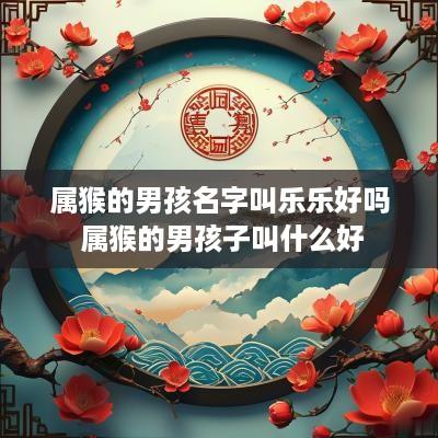 属猴的男孩名字叫乐乐好吗 属猴的男孩子叫什么好 属猴的男孩名字叫乐乐好吗 属猴的男孩子叫什么好