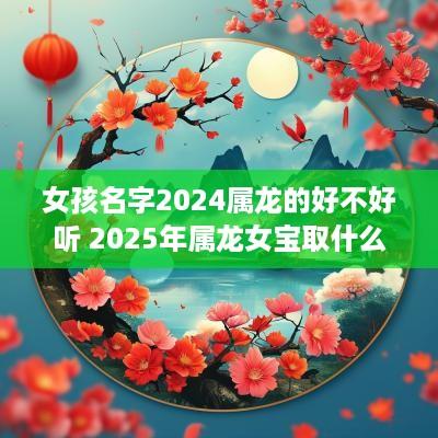 女孩名字2025属龙的好不好听 2025年属龙女宝取什么名字好