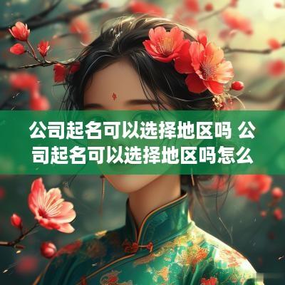 公司起名可以选择地区吗 公司起名可以选择地区吗怎么选