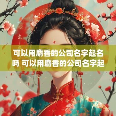 可以用麝香的公司名字起名吗 可以用麝香的公司名字起名吗女生