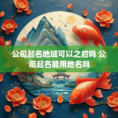 公司起名地域可以之后吗 公司起名能用地名吗