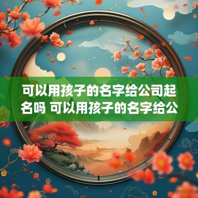 可以用孩子的名字给公司起名吗 可以用孩子的名字给公司起名吗