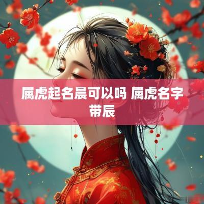 属虎起名晨可以吗 属虎名字带辰