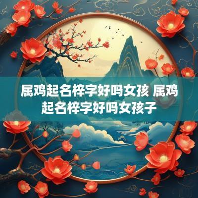 属鸡起名梓字好吗女孩 属鸡起名梓字好吗女孩子