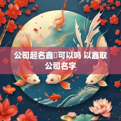 公司起名鑫垚可以吗 以鑫取公司名字