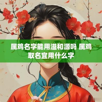 属鸡名字能用溢和源吗 属鸡取名宜用什么字