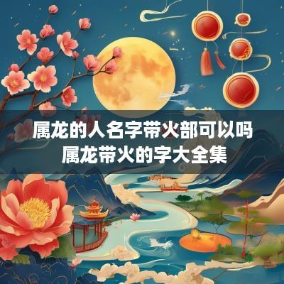 属龙的人名字带火部可以吗 属龙带火的字大全集
