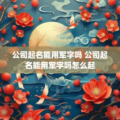 公司起名能用军字吗 公司起名能用军字吗怎么起