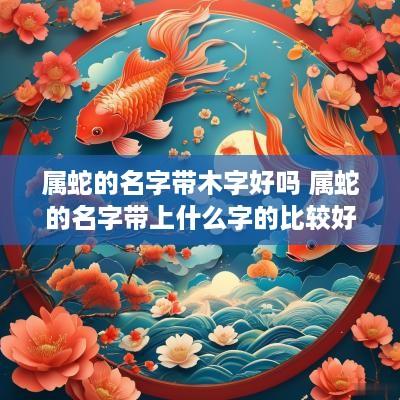 属蛇的名字带木字好吗 属蛇的名字带上什么字的比较好属木