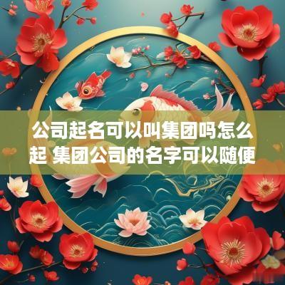 公司起名可以叫集团吗怎么起 集团公司的名字可以随便起吗
