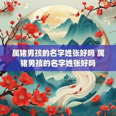 属猪男孩的名字姓张好吗 属猪男孩的名字姓张好吗
