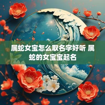 属蛇女宝怎么取名字好听 属蛇的女宝宝起名