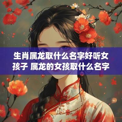 生肖属龙取什么名字好听女孩子 属龙的女孩取什么名字好运