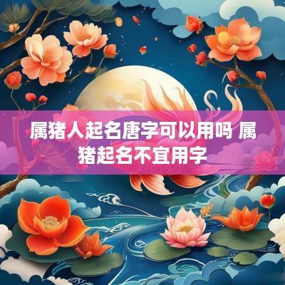 属猪人起名唐字可以用吗 属猪起名不宜用字