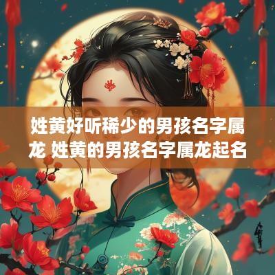 姓黄好听稀少的男孩名字属龙 姓黄的男孩名字属龙起名
