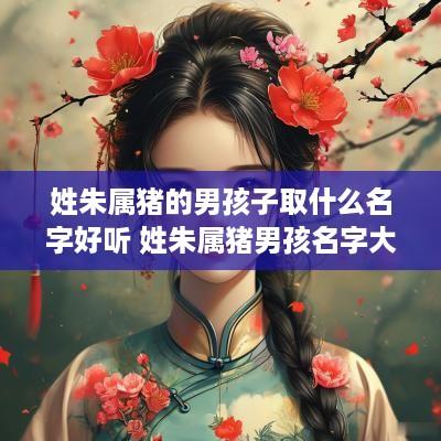 姓朱属猪的男孩子取什么名字好听 姓朱属猪男孩名字大全 姓朱属猪的男孩子取什么名字好听 姓朱属猪男孩名字大全