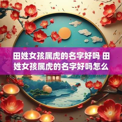 田姓女孩属虎的名字好吗 田姓女孩属虎的名字好吗怎么取