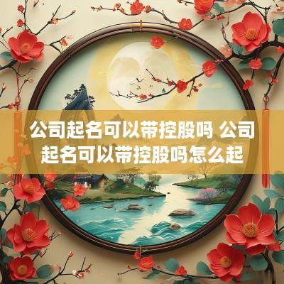 公司起名可以带控股吗 公司起名可以带控股吗怎么起