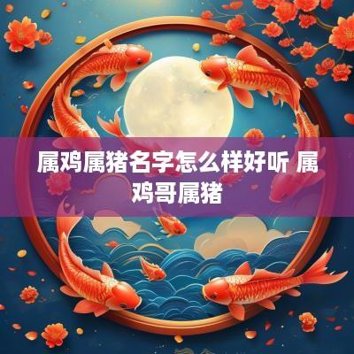 属鸡属猪名字怎么样好听 属鸡哥属猪