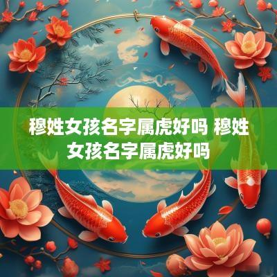 穆姓女孩名字属虎好吗 穆姓女孩名字属虎好吗