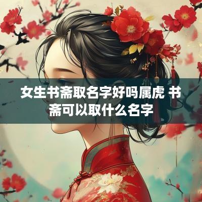 女生书斋取名字好吗属虎 书斋可以取什么名字