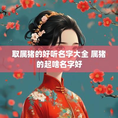 取属猪的好听名字大全 属猪的起啥名字好